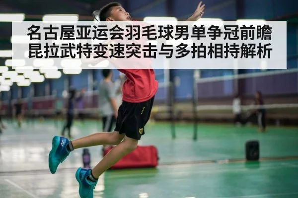 名古屋亚运会羽毛球男单争冠前瞻 昆拉武特变速突击与多拍相持解析