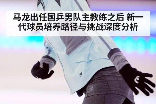 马龙出任国乒男队主教练之后 新一代球员培养路径与挑战深度分析